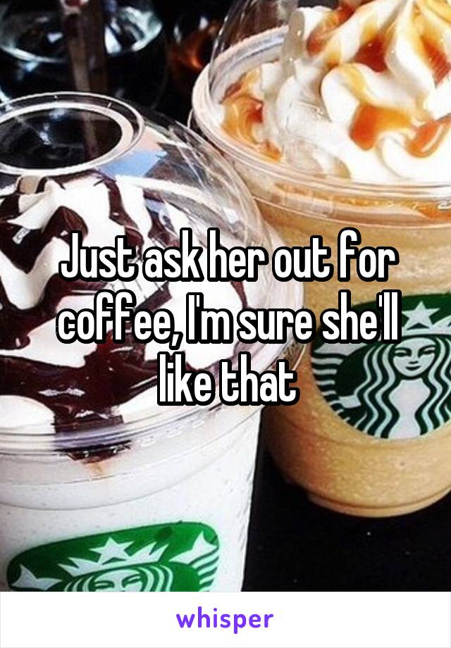 Just ask her out for coffee, I'm sure she'll like that