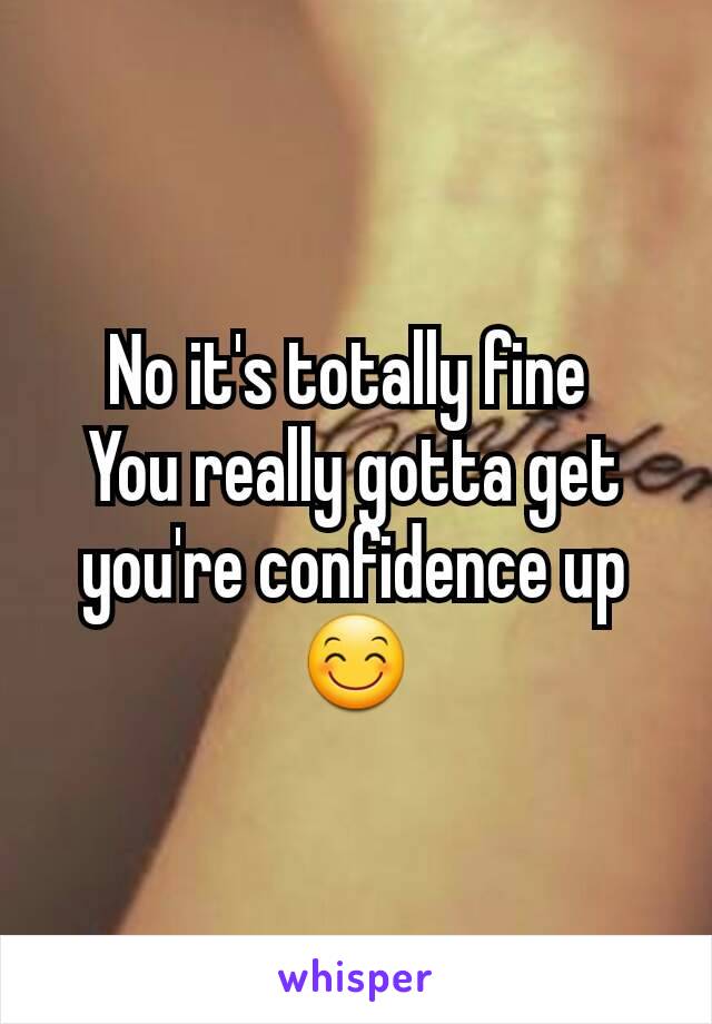 No it's totally fine 
You really gotta get you're confidence up😊