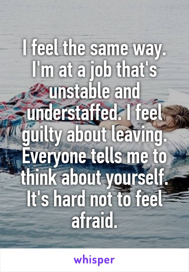I feel the same way. I'm at a job that's unstable and understaffed. I feel guilty about leaving. Everyone tells me to think about yourself. It's hard not to feel afraid.