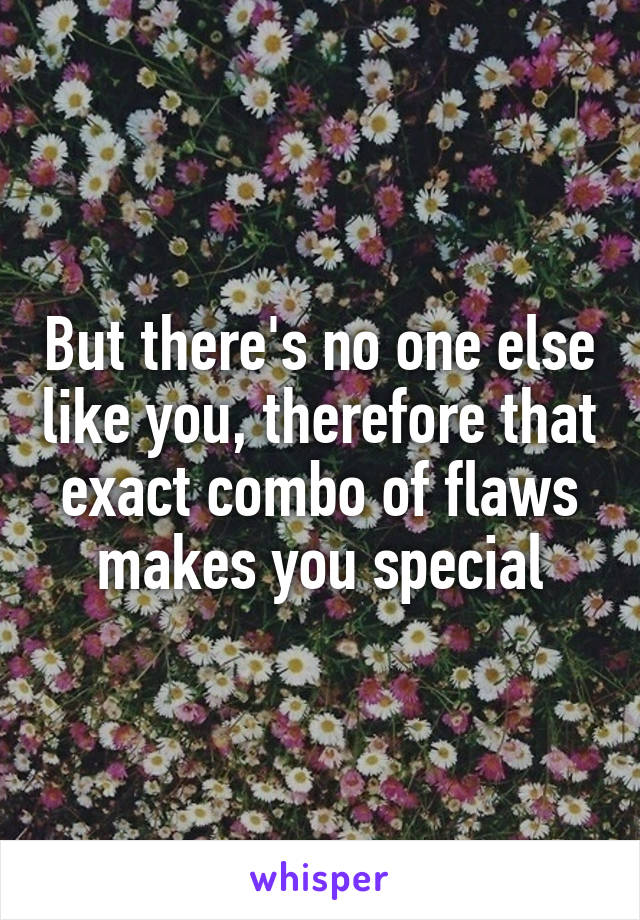 But there's no one else like you, therefore that exact combo of flaws makes you special