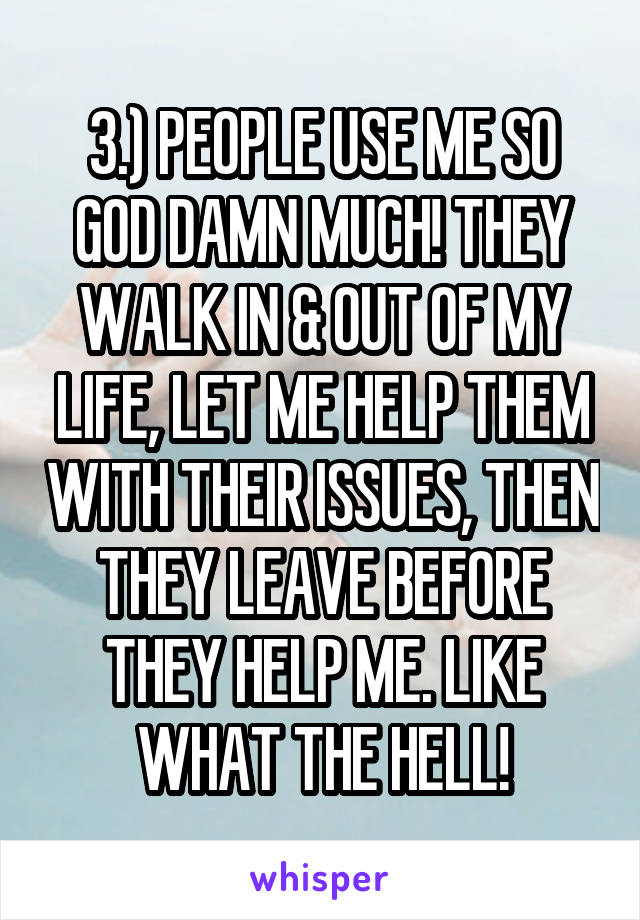 3.) PEOPLE USE ME SO GOD DAMN MUCH! THEY WALK IN & OUT OF MY LIFE, LET ME HELP THEM WITH THEIR ISSUES, THEN THEY LEAVE BEFORE THEY HELP ME. LIKE WHAT THE HELL!