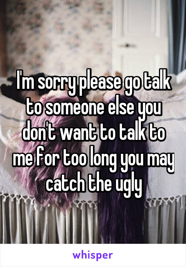 I'm sorry please go talk to someone else you don't want to talk to me for too long you may catch the ugly