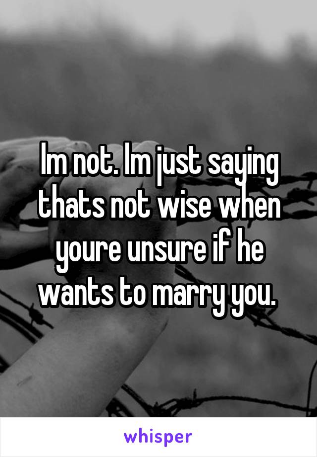 Im not. Im just saying thats not wise when youre unsure if he wants to marry you. 