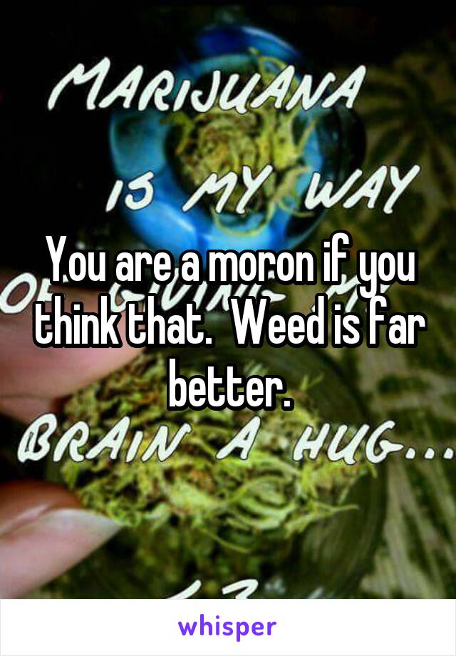 You are a moron if you think that.  Weed is far better.
