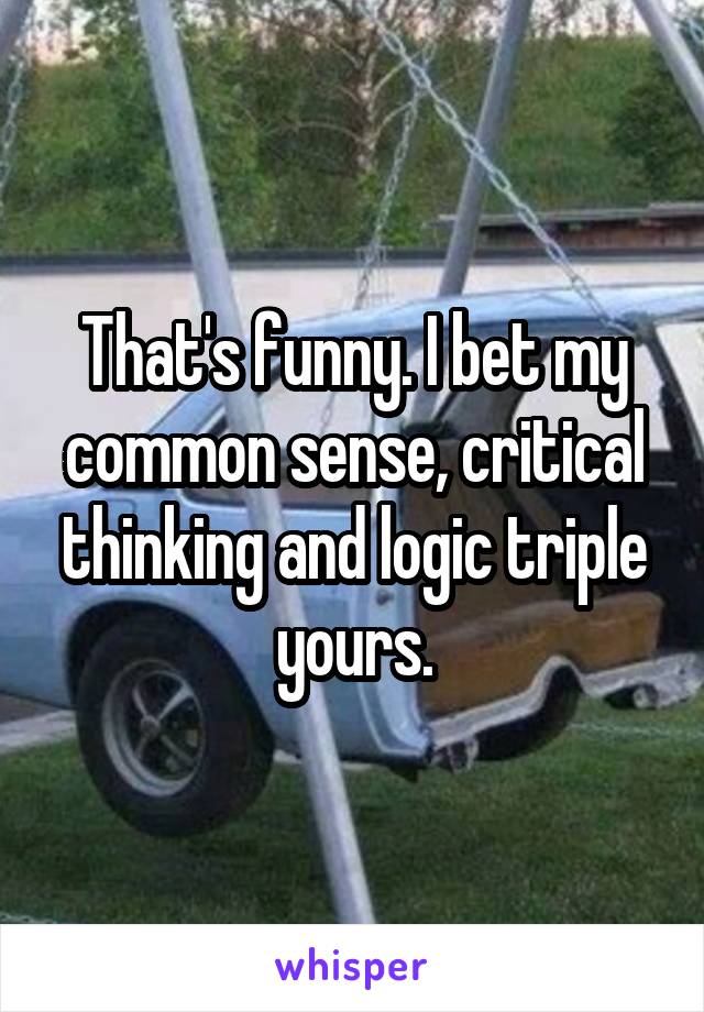 That's funny. I bet my common sense, critical thinking and logic triple yours.