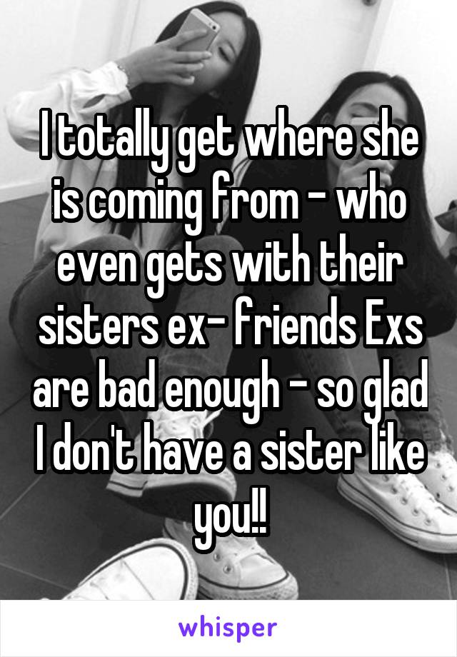 I totally get where she is coming from - who even gets with their sisters ex- friends Exs are bad enough - so glad I don't have a sister like you!!