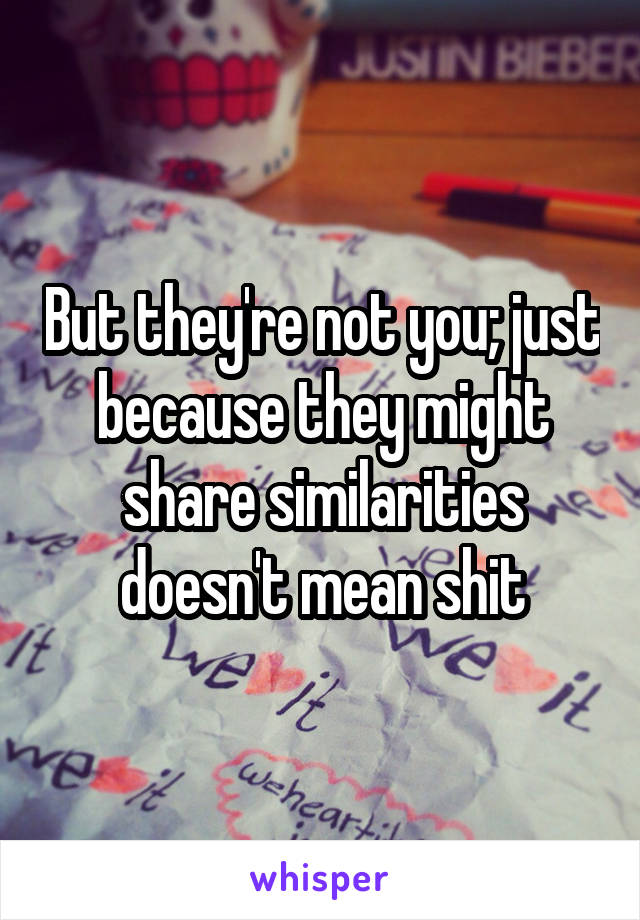 But they're not you; just because they might share similarities doesn't mean shit