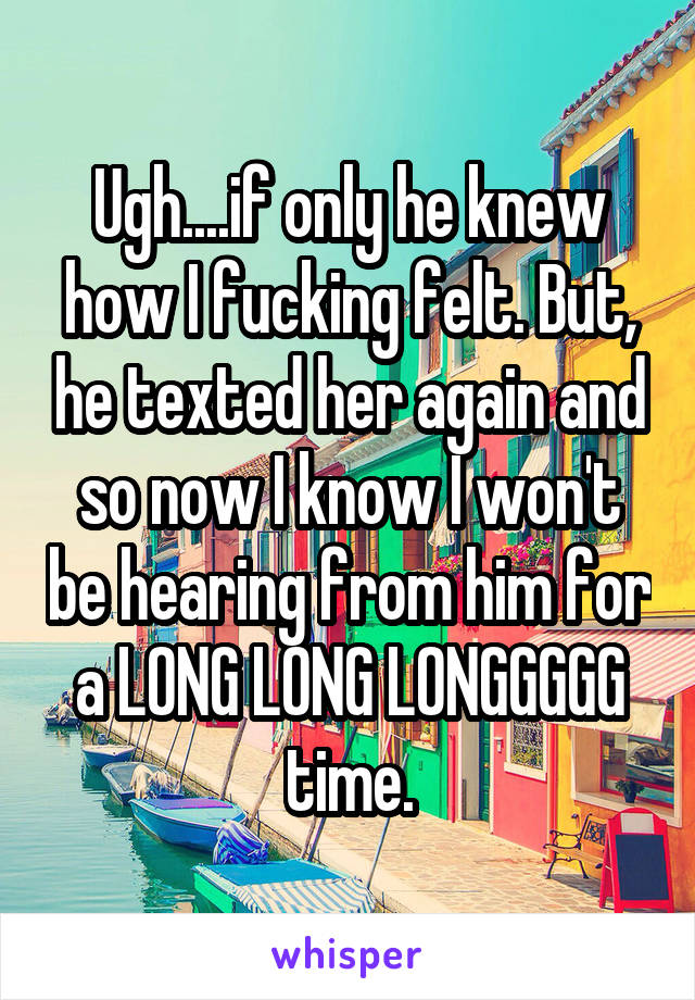Ugh....if only he knew how I fucking felt. But, he texted her again and so now I know I won't be hearing from him for a LONG LONG LONGGGGG time.