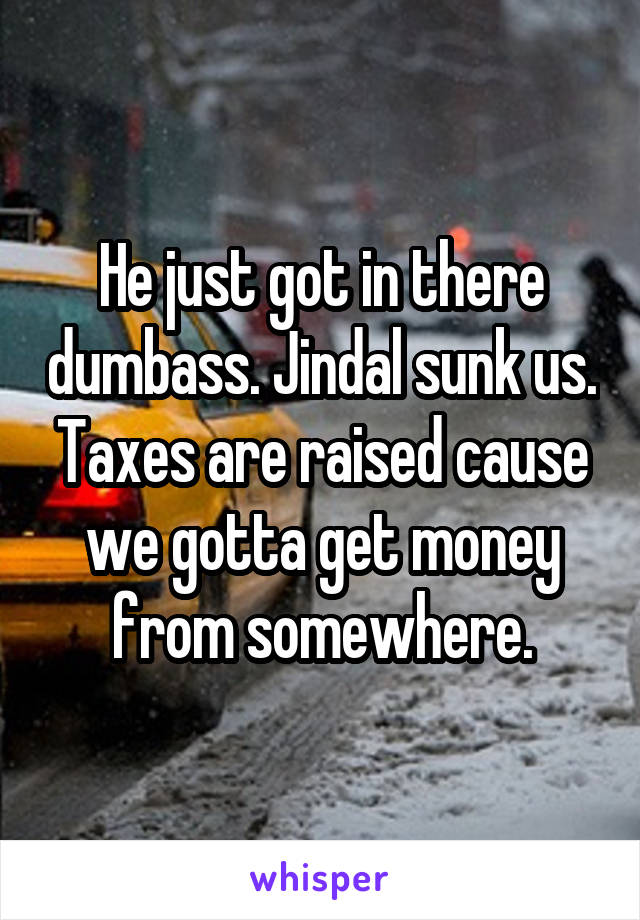 He just got in there dumbass. Jindal sunk us. Taxes are raised cause we gotta get money from somewhere.