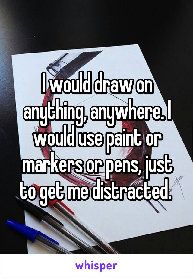 I would draw on anything, anywhere. I would use paint or markers or pens, just to get me distracted. 