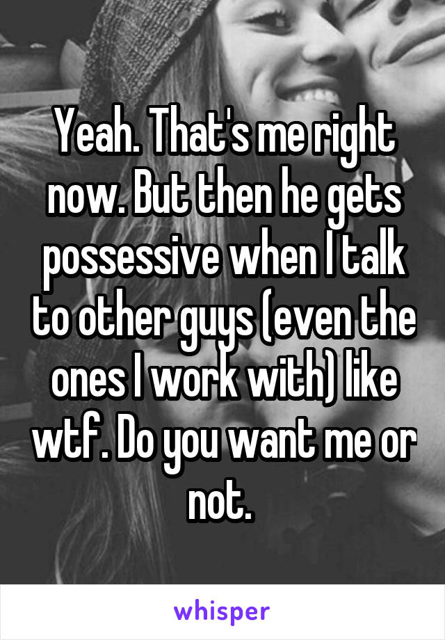 Yeah. That's me right now. But then he gets possessive when I talk to other guys (even the ones I work with) like wtf. Do you want me or not. 