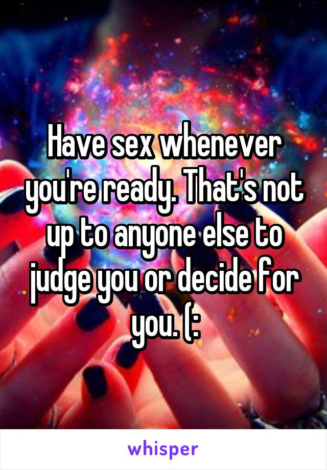 Have sex whenever you're ready. That's not up to anyone else to judge you or decide for you. (: