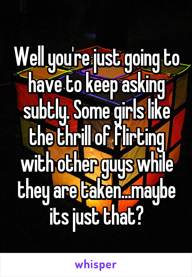 Well you're just going to have to keep asking subtly. Some girls like the thrill of flirting with other guys while they are taken...maybe its just that?