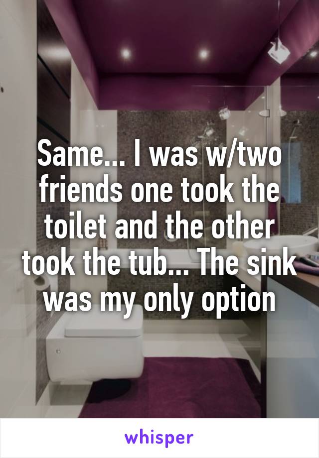 Same... I was w/two friends one took the toilet and the other took the tub... The sink was my only option