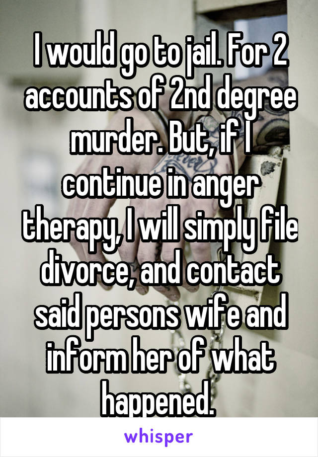I would go to jail. For 2 accounts of 2nd degree murder. But, if I continue in anger therapy, I will simply file divorce, and contact said persons wife and inform her of what happened. 
