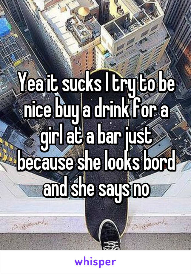 Yea it sucks I try to be nice buy a drink for a girl at a bar just because she looks bord and she says no