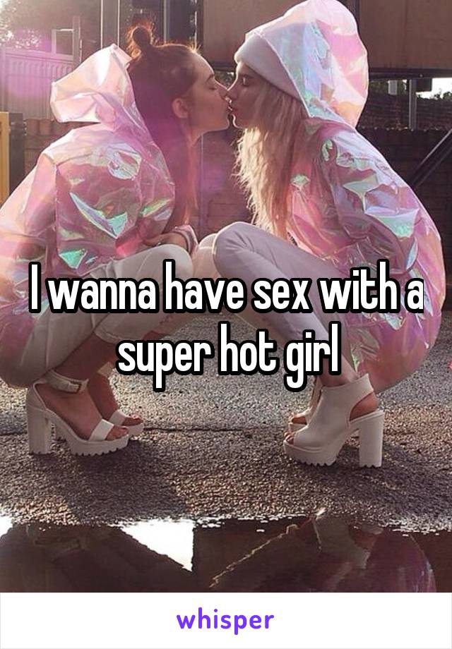 I wanna have sex with a super hot girl