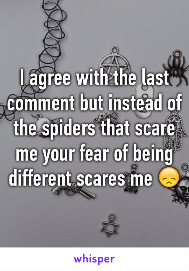 I agree with the last comment but instead of the spiders that scare me your fear of being different scares me 😞