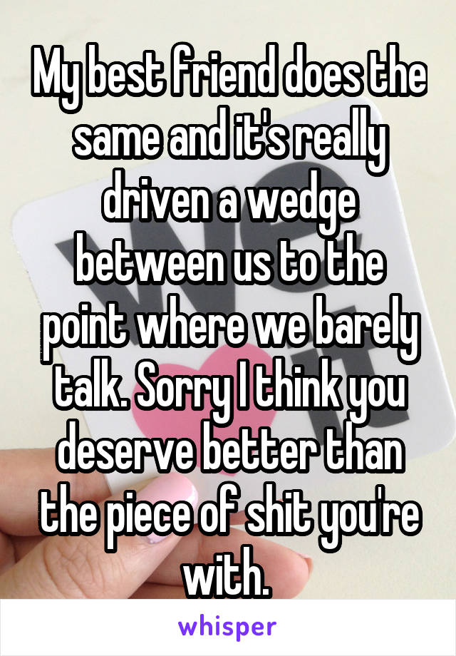 My best friend does the same and it's really driven a wedge between us to the point where we barely talk. Sorry I think you deserve better than the piece of shit you're with. 