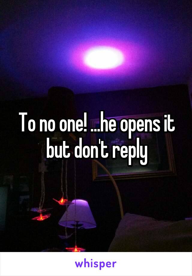 To no one! ...he opens it but don't reply