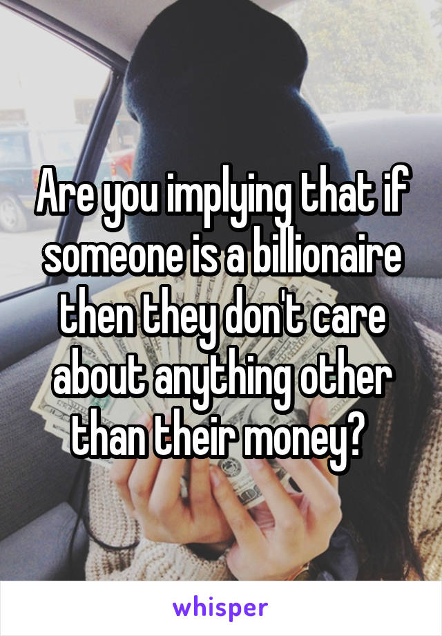 Are you implying that if someone is a billionaire then they don't care about anything other than their money? 