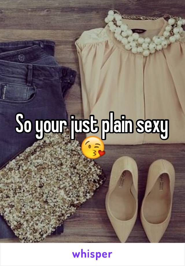 So your just plain sexy 😘