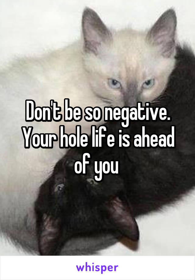 Don't be so negative. Your hole life is ahead of you 