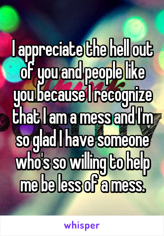 I appreciate the hell out of you and people like you because I recognize that I am a mess and I'm so glad I have someone who's so willing to help me be less of a mess.