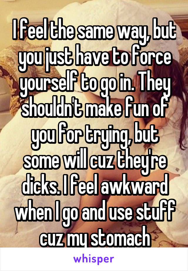 I feel the same way, but you just have to force yourself to go in. They shouldn't make fun of you for trying, but some will cuz they're dicks. I feel awkward when I go and use stuff cuz my stomach
