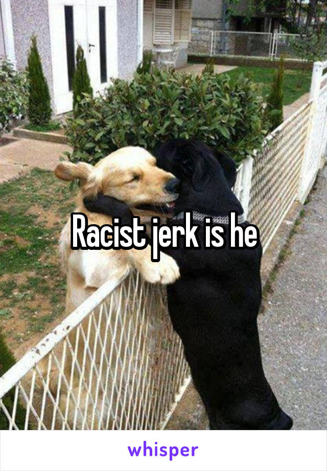 Racist jerk is he