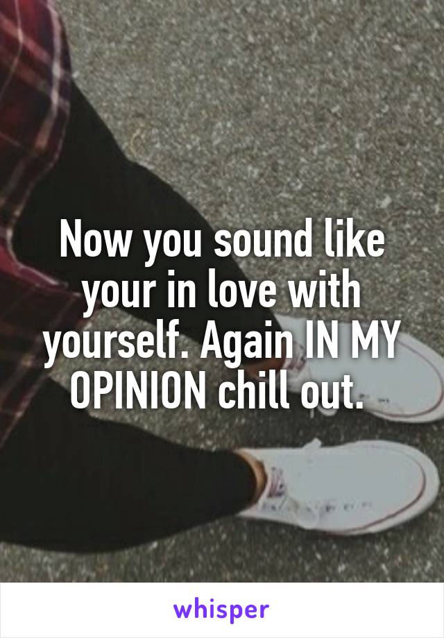 Now you sound like your in love with yourself. Again IN MY OPINION chill out. 