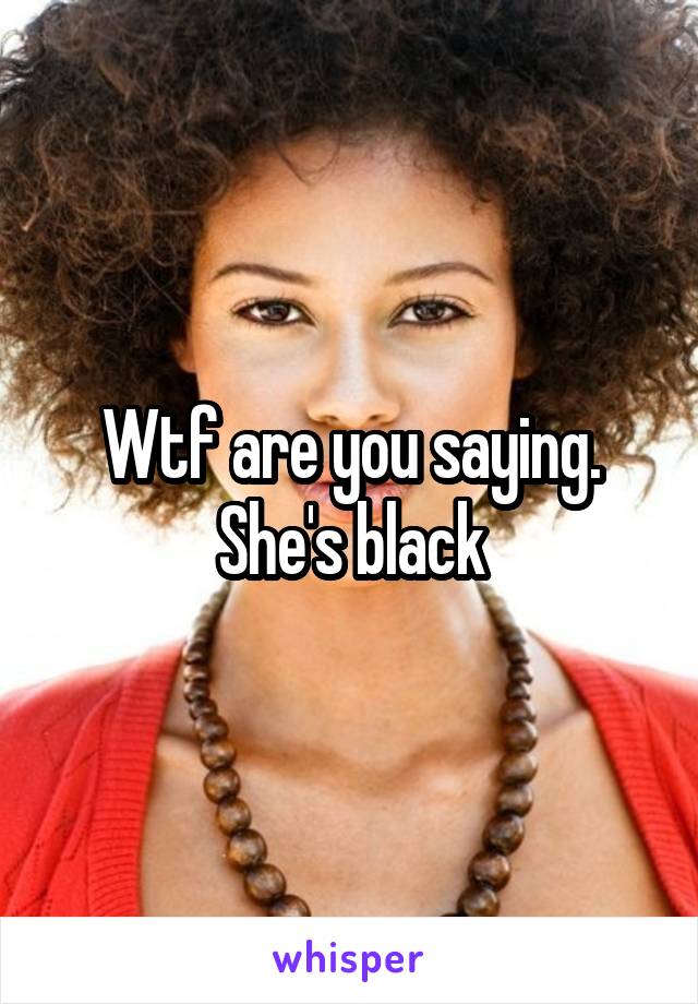 Wtf are you saying. She's black