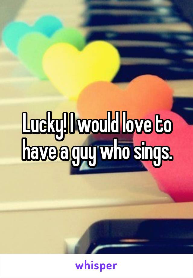 Lucky! I would love to have a guy who sings.