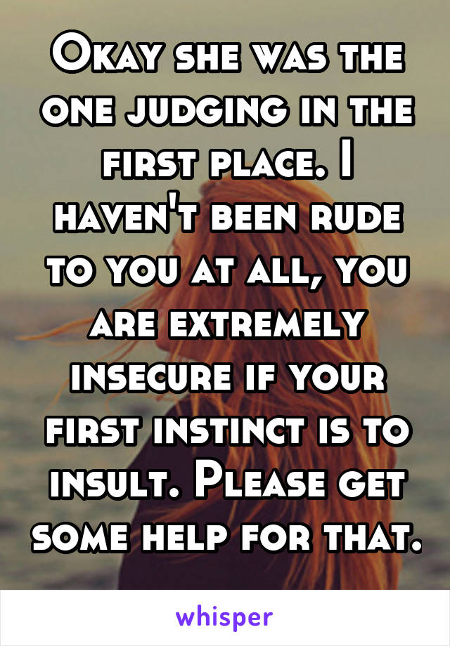 Okay she was the one judging in the first place. I haven't been rude to you at all, you are extremely insecure if your first instinct is to insult. Please get some help for that. 