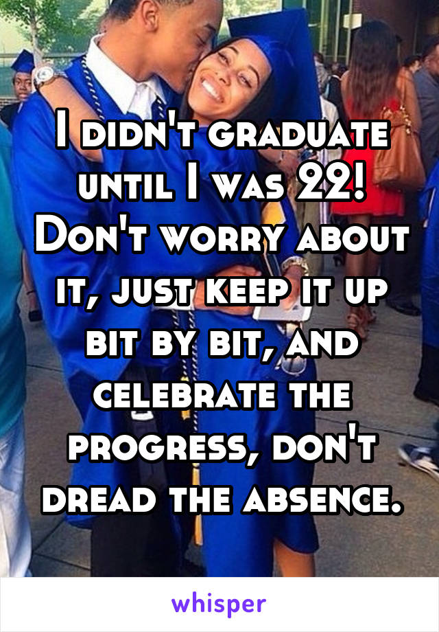 I didn't graduate until I was 22! Don't worry about it, just keep it up bit by bit, and celebrate the progress, don't dread the absence.
