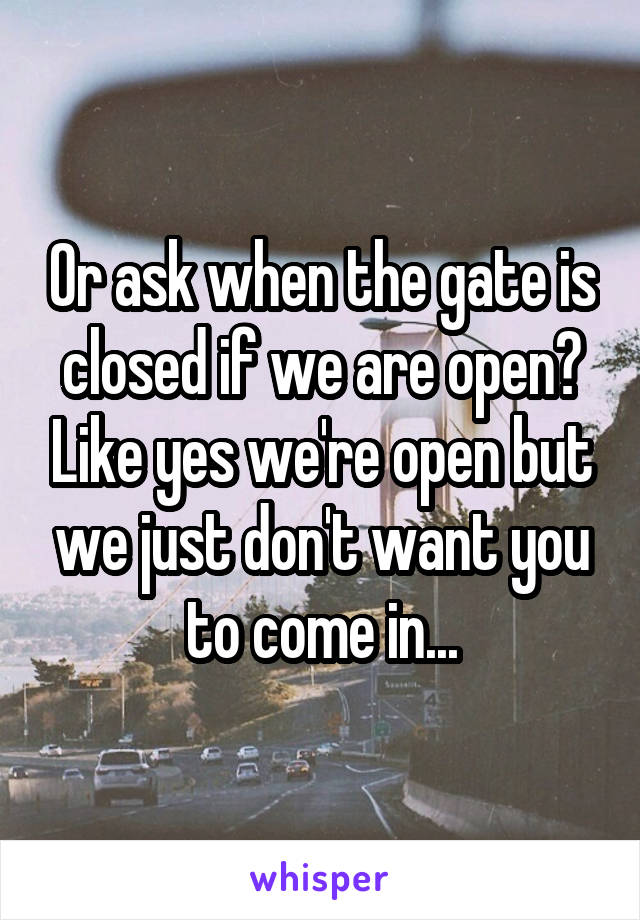 Or ask when the gate is closed if we are open? Like yes we're open but we just don't want you to come in...