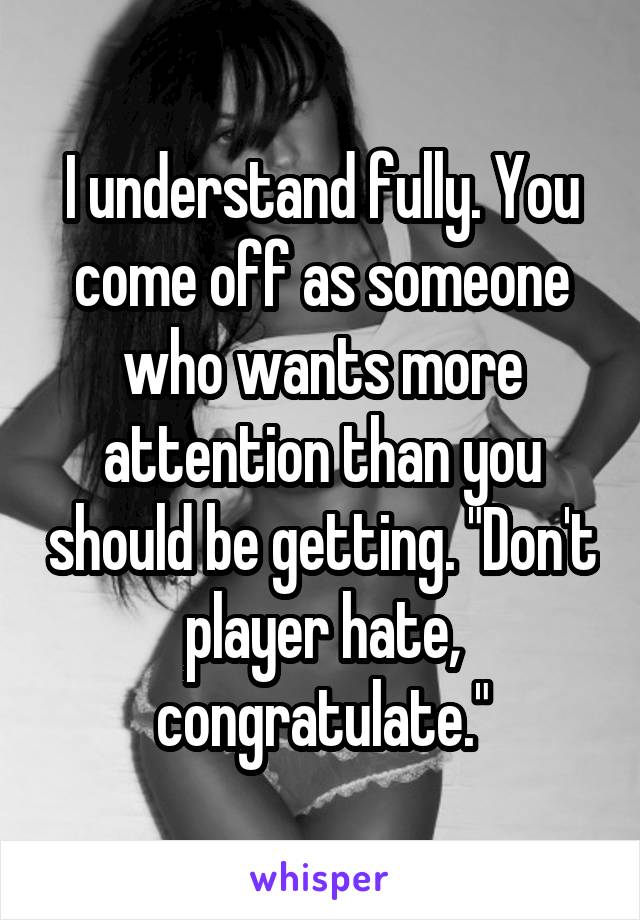 I understand fully. You come off as someone who wants more attention than you should be getting. "Don't player hate, congratulate."