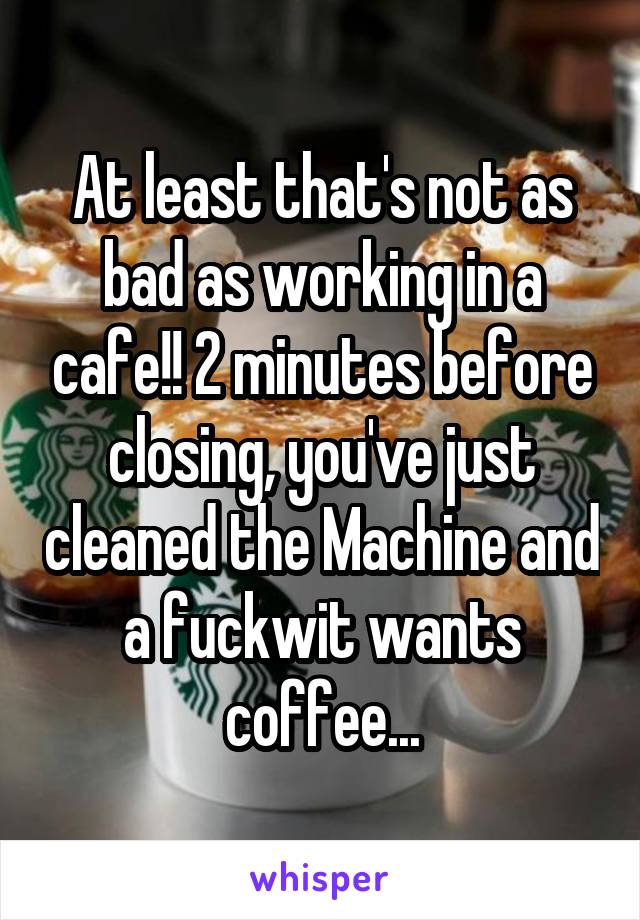 At least that's not as bad as working in a cafe!! 2 minutes before closing, you've just cleaned the Machine and a fuckwit wants coffee...