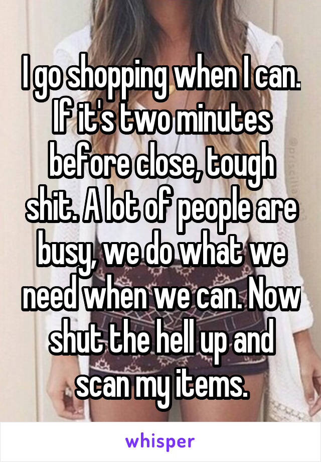 I go shopping when I can. If it's two minutes before close, tough shit. A lot of people are busy, we do what we need when we can. Now shut the hell up and scan my items.