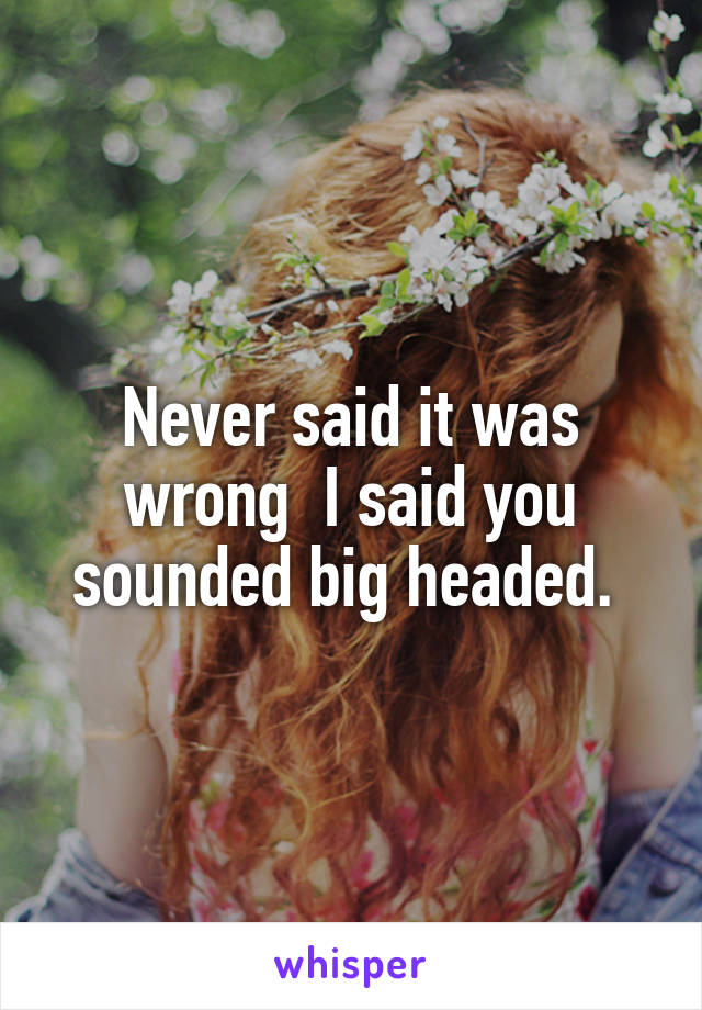 Never said it was wrong  I said you sounded big headed. 