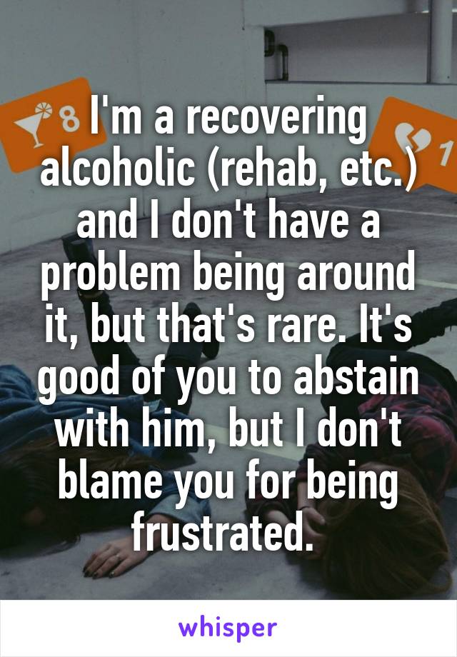 I'm a recovering alcoholic (rehab, etc.) and I don't have a problem being around it, but that's rare. It's good of you to abstain with him, but I don't blame you for being frustrated. 