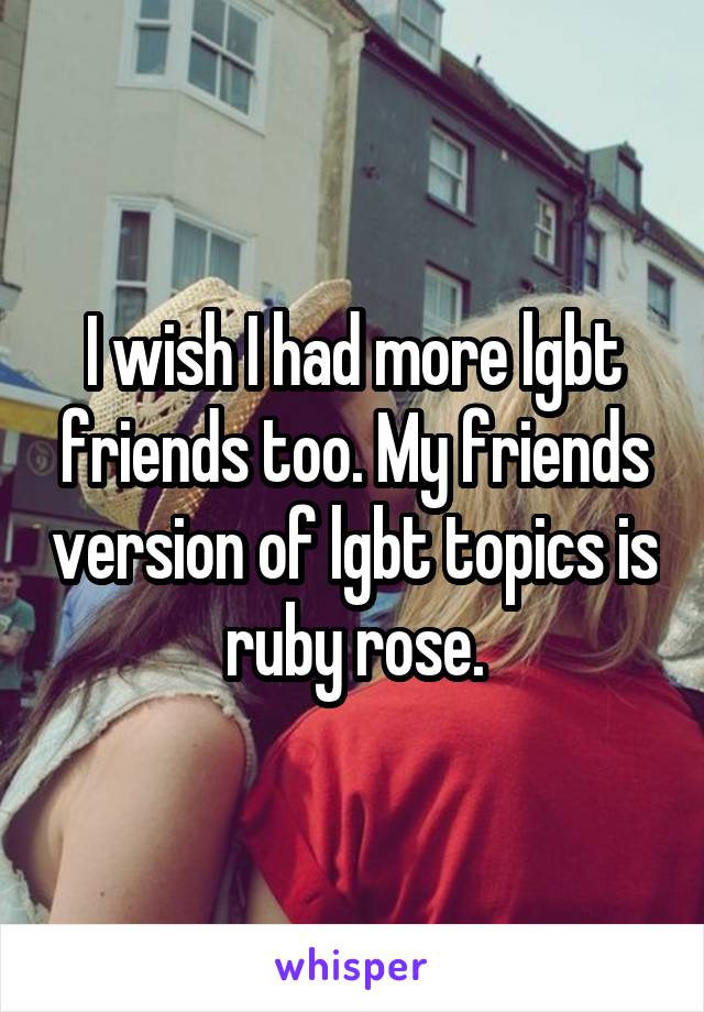 I wish I had more lgbt friends too. My friends version of lgbt topics is ruby rose.