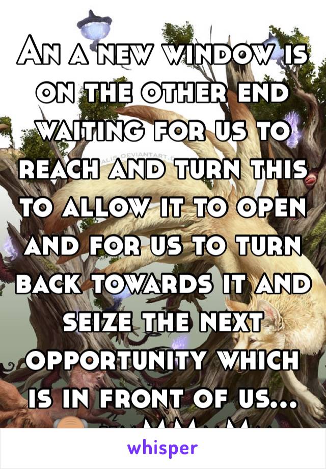 An a new window is on the other end waiting for us to reach and turn this to allow it to open and for us to turn back towards it and seize the next opportunity which is in front of us... 👴🏽 hmMMmMm