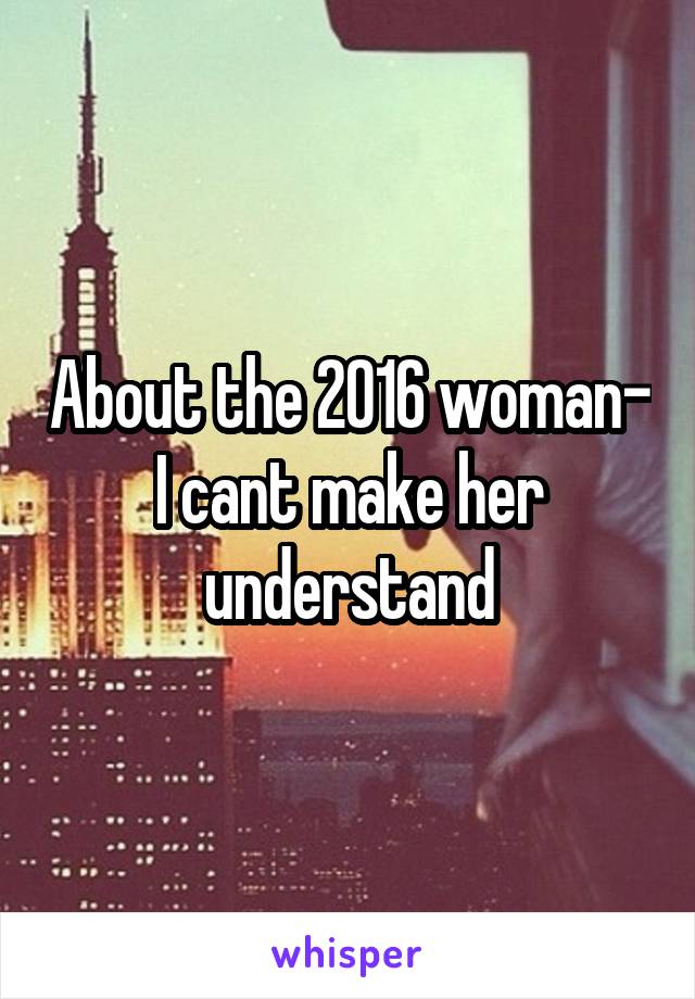 About the 2016 woman- I cant make her understand