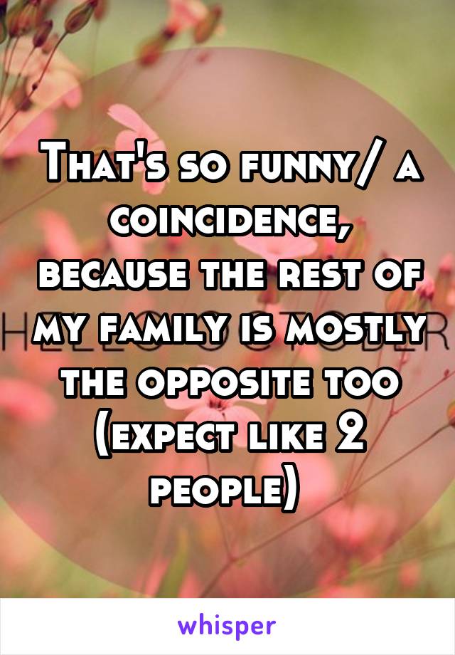 That's so funny/ a coincidence, because the rest of my family is mostly the opposite too (expect like 2 people) 