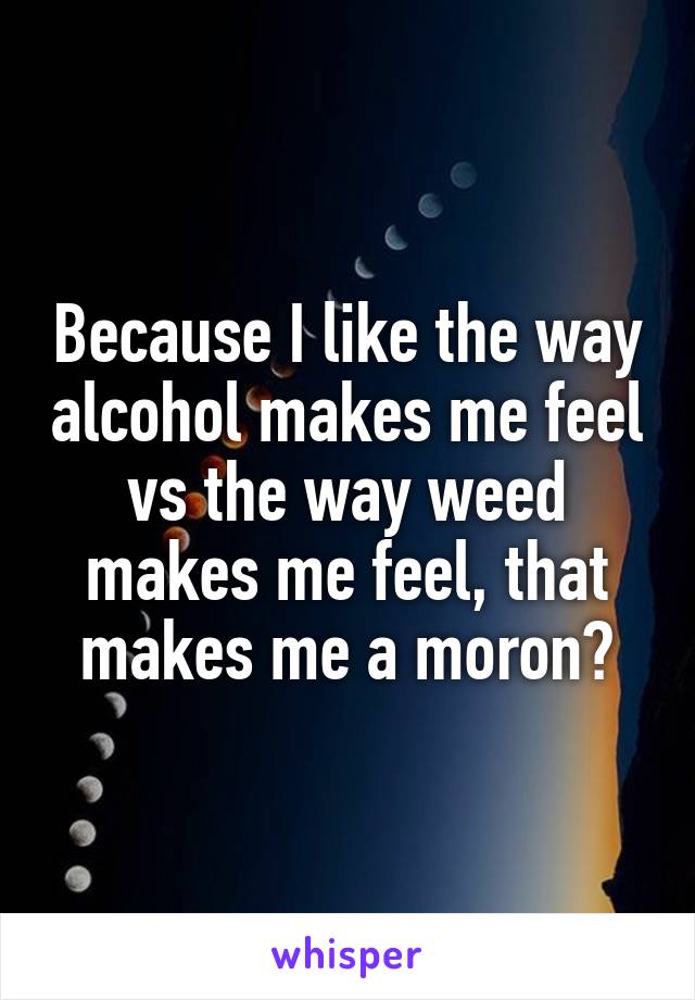 Because I like the way alcohol makes me feel vs the way weed makes me feel, that makes me a moron?