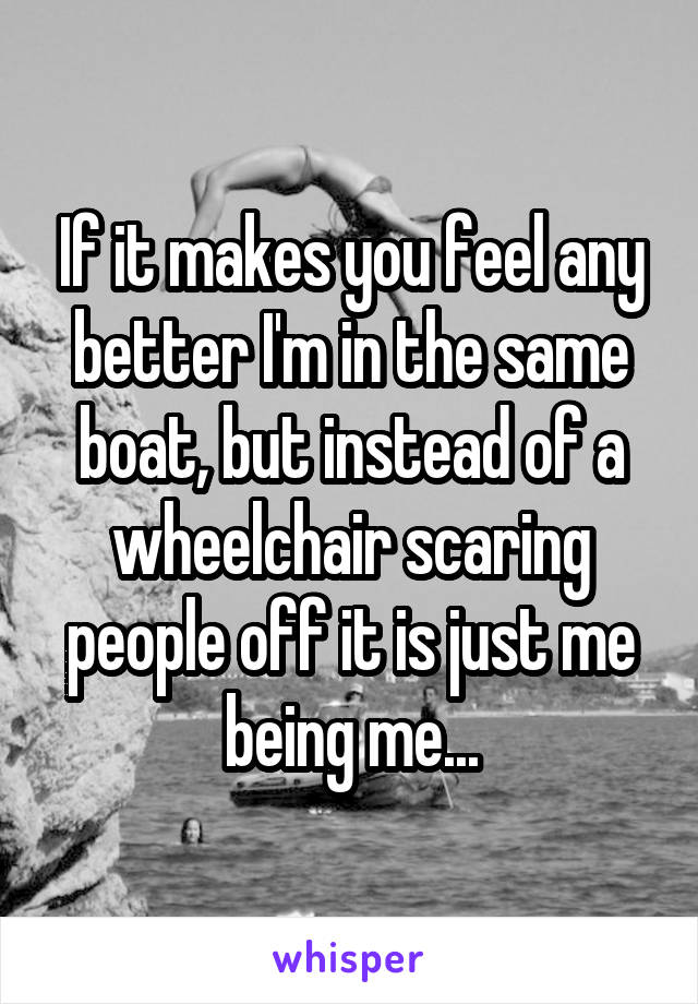 If it makes you feel any better I'm in the same boat, but instead of a wheelchair scaring people off it is just me being me...