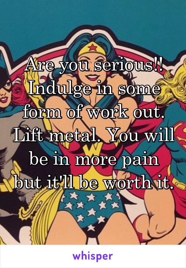 Are you serious!!
Indulge in some form of work out. Lift metal. You will be in more pain but it'll be worth it. 