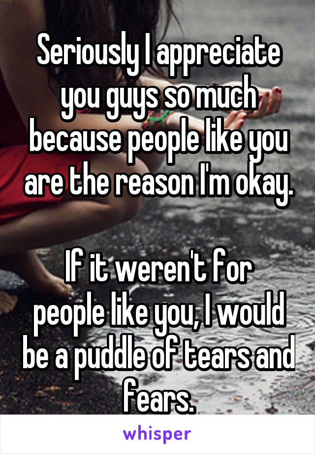 Seriously I appreciate you guys so much because people like you are the reason I'm okay.

If it weren't for people like you, I would be a puddle of tears and fears.