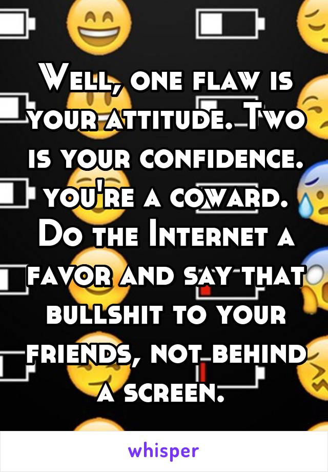 Well, one flaw is your attitude. Two is your confidence. you're a coward. Do the Internet a favor and say that bullshit to your friends, not behind a screen. 